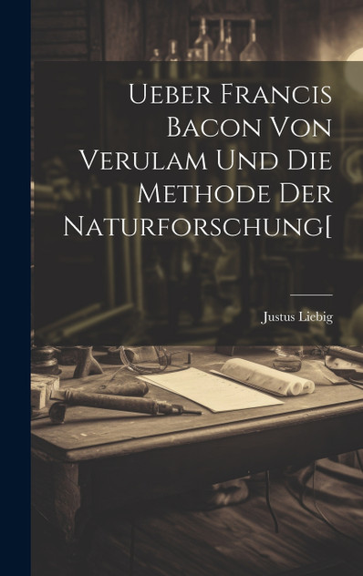 Ueber Francis Bacon Von Verulam Und Die Methode Der Naturforschung[ Ueber Francis Bacon Von Verulam Und Die Methode Der Naturforschung[