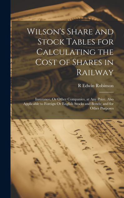 Wilson's Share and Stock Tables for Calculating the Cost of Shares in Railway Wilson's Share and Stock Tables for Calculating the Cost of Shares in Railway