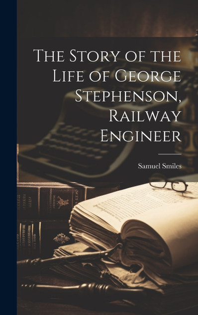 The Story of the Life of George Stephenson, Railway Engineer The Story of the Life of George Stephenson, Railway Engineer