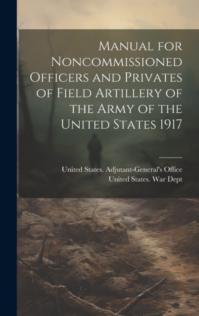 Manual for Noncommissioned Officers and Privates of Field Artillery of the Army of the United States 1917 Manual for Noncommissioned Officers and Privates of Field Artillery of the Army of the United States 1917
