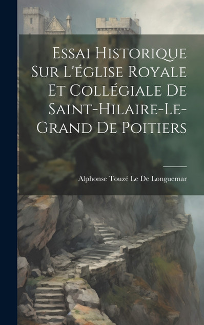 Essai Historique Sur L'église Royale Et Collégiale De Saint-Hilaire-Le-Grand De Poitiers Essai Historique Sur L'église Royale Et Collégiale De Saint-Hilaire-Le-Grand De Poitiers