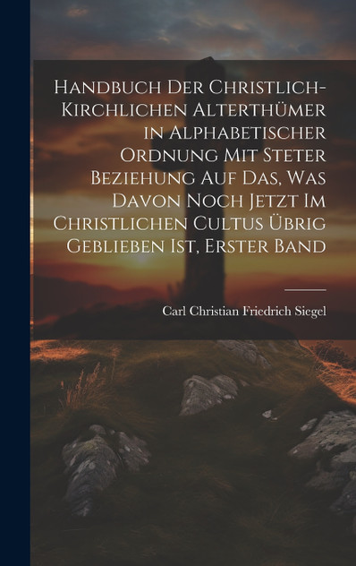 Handbuch Der Christlich-Kirchlichen Alterthümer in Alphabetischer Ordnung Mit Steter Beziehung Auf Das, Was Davon Noch Jetzt Im Christlichen Cultus Übrig Geblieben Ist, Erster Band