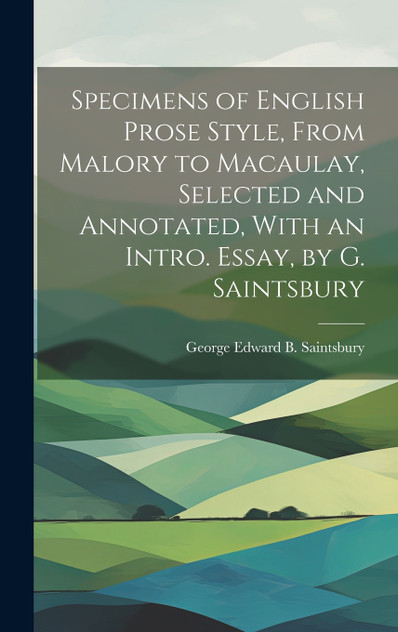 Specimens of English Prose Style, From Malory to Macaulay, Selected and Annotated, With an Intro. Essay, by G. Saintsbury Specimens of English Prose Style, From Malory to Macaulay, Selected and Annotated, With an Intro. Essay, by G. Saintsbury