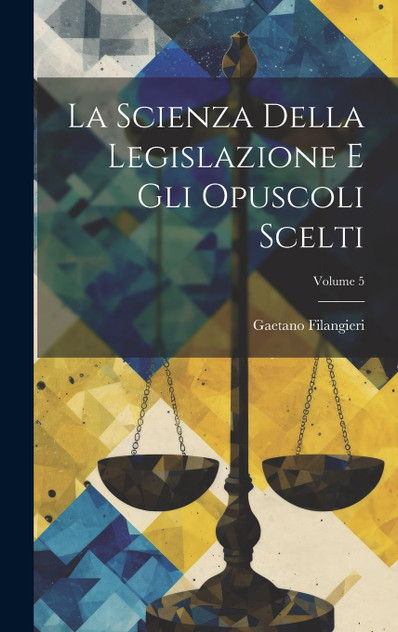 La Scienza Della Legislazione E Gli Opuscoli Scelti; Volume 5 La Scienza Della Legislazione E Gli Opuscoli Scelti; Volume 5
