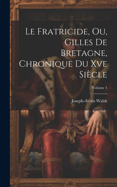 Le Fratricide, Ou, Gilles De Bretagne, Chronique Du Xve Siècle; Volume 1 Le Fratricide, Ou, Gilles De Bretagne, Chronique Du Xve Siècle; Volume 1