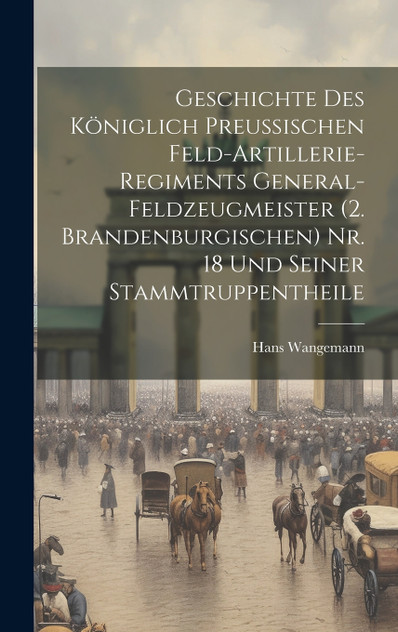 Geschichte Des Königlich Preussischen Feld-Artillerie-Regiments General-Feldzeugmeister (2. Brandenburgischen) Nr. 18 Und Seiner Stammtruppentheile