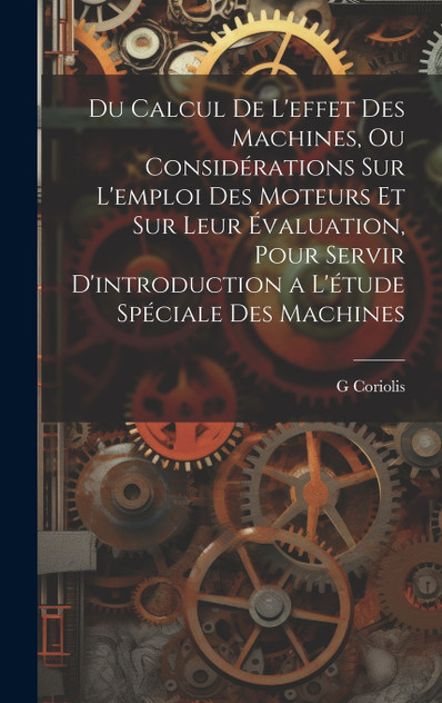 Du Calcul De L'effet Des Machines, Ou Considérations Sur L'emploi Des Moteurs Et Sur Leur Évaluation, Pour Servir D'introduction a L'étude Spéciale Des Machines Du Calcul De L'effet Des Machines, Ou Considérations Sur L'emploi Des Moteurs Et Sur Leur Évaluation, Pour Servir D'introduction a L'étude Spéciale Des Machines