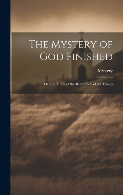 The Mystery of God Finished; Or, the Times of the Restitution of All Things The Mystery of God Finished; Or, the Times of the Restitution of All Things