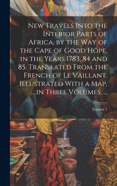 New Travels Into the Interior Parts of Africa, by the Way of the Cape of Good Hope, in the Years 1783, 84 and 85. Translated From the French of Le Vaillant. Illustrated With a Map, ... in Three Volumes. ...; Volume 1 New Travels Into the Interior Parts of Africa, by the Way of the Cape of Good Hope, in the Years 1783, 84 and 85. Translated From the French of Le Vaillant. Illustrated With a Map, ... in Three Volumes. ...; Volume 1