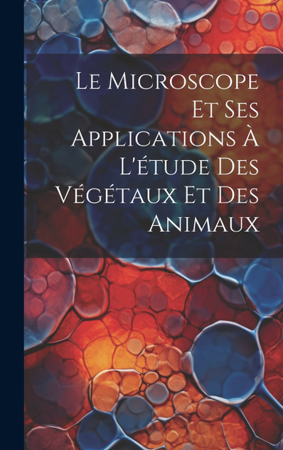 Le Microscope Et Ses Applications À L'étude Des Végétaux Et Des Animaux Le Microscope Et Ses Applications À L'étude Des Végétaux Et Des Animaux