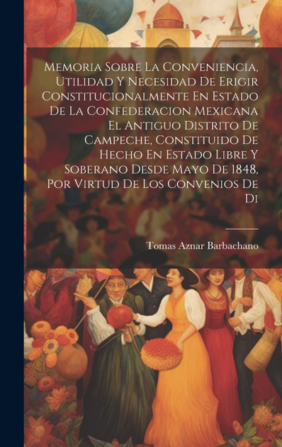 Memoria Sobre La Conveniencia, Utilidad Y Necesidad De Erigir Constitucionalmente En Estado De La Confederacion Mexicana El Antiguo Distrito De Campeche, Constituido De Hecho En Estado Libre Y Soberano Desde Mayo De 1848, Por Virtud De Los Convenios
