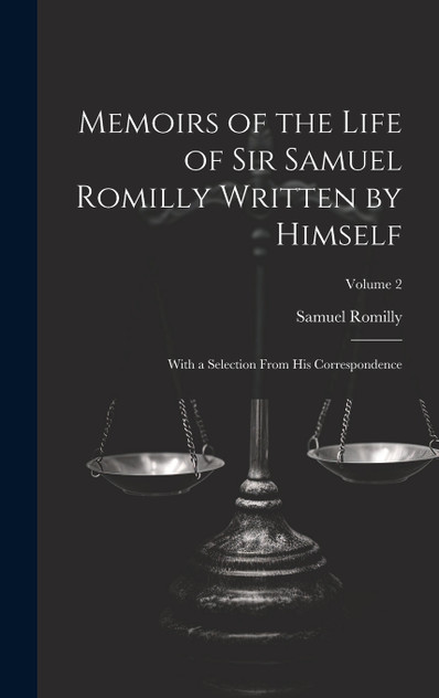 Memoirs of the Life of Sir Samuel Romilly Written by Himself; With a Selection From His Correspondence; Volume 2 Memoirs of the Life of Sir Samuel Romilly Written by Himself; With a Selection From His Correspondence; Volume 2
