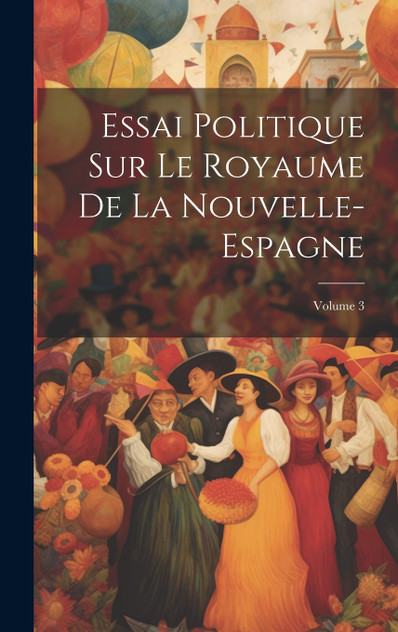 Essai Politique Sur Le Royaume De La Nouvelle-Espagne; Volume 3 Essai Politique Sur Le Royaume De La Nouvelle-Espagne; Volume 3
