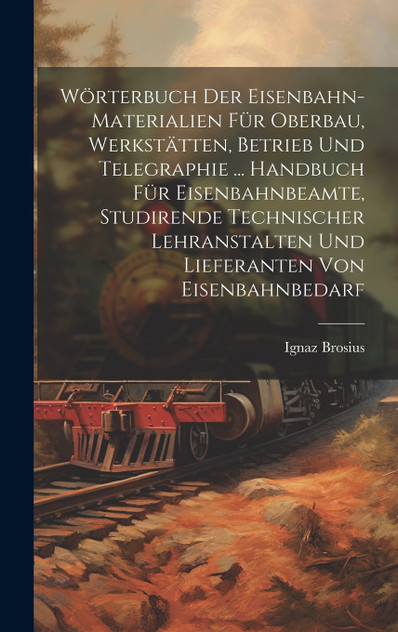Wörterbuch Der Eisenbahn-Materialien Für Oberbau, Werkstätten, Betrieb Und Telegraphie ... Handbuch Für Eisenbahnbeamte, Studirende Technischer Lehranstalten Und Lieferanten Von Eisenbahnbedarf Wörterbuch Der Eisenbahn-Materialien Für Oberbau, Werkstätten, Betrieb Und Telegraphie ... Handbuch Für Eisenbahnbeamte, Studirende Technischer Lehranstalten Und Lieferanten Von Eisenbahnbedarf