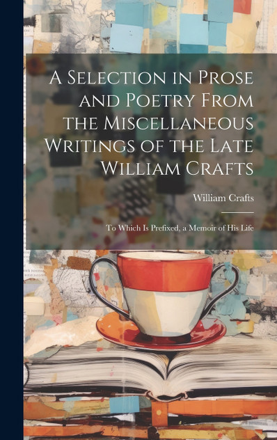 A Selection in Prose and Poetry From the Miscellaneous Writings of the Late William Crafts A Selection in Prose and Poetry From the Miscellaneous Writings of the Late William Crafts