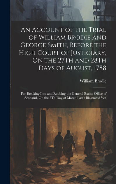 An Account of the Trial of William Brodie and George Smith, Before the High Court of Justiciary, On the 27Th and 28Th Days of August, 1788