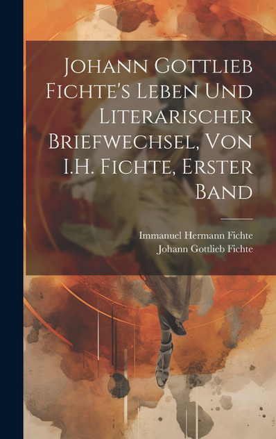 Johann Gottlieb Fichte's Leben Und Literarischer Briefwechsel, Von I.H. Fichte, Erster Band Johann Gottlieb Fichte's Leben Und Literarischer Briefwechsel, Von I.H. Fichte, Erster Band