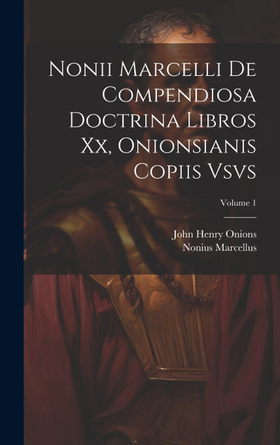 Nonii Marcelli De Compendiosa Doctrina Libros Xx, Onionsianis Copiis Vsvs; Volume 1 Nonii Marcelli De Compendiosa Doctrina Libros Xx, Onionsianis Copiis Vsvs; Volume 1