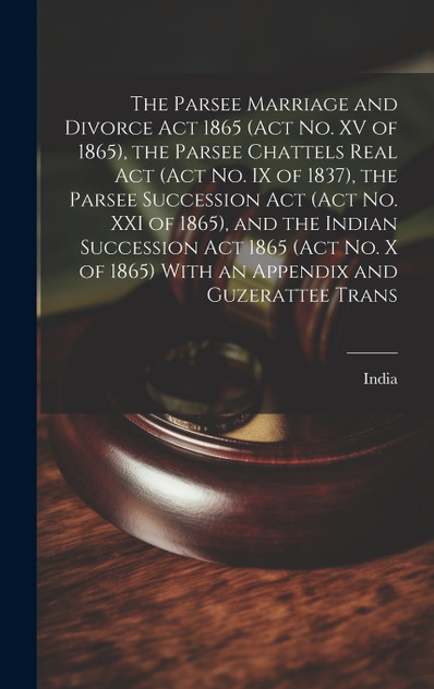 The Parsee Marriage and Divorce Act 1865 (Act No. XV of 1865), the Parsee Chattels Real Act (Act No. IX of 1837), the Parsee Succession Act (Act No. XXI of 1865), and the Indian Succession Act 1865 (Act No. X of 1865) With an Appendix and Guzerattee