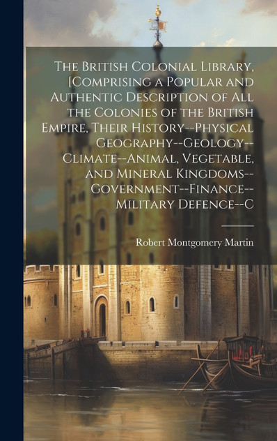 The British Colonial Library, [Comprising a Popular and Authentic Description of All the Colonies of the British Empire, Their History--Physical Geography--Geology--Climate--Animal, Vegetable, and Mineral Kingdoms--Government--Finance--Military Defe