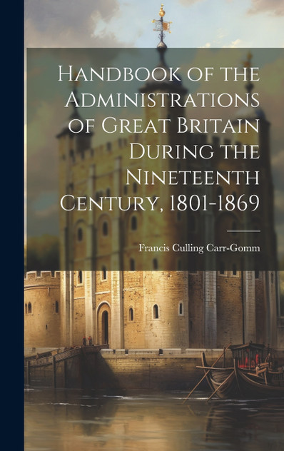 Handbook of the Administrations of Great Britain During the Nineteenth Century, 1801-1869 Handbook of the Administrations of Great Britain During the Nineteenth Century, 1801-1869