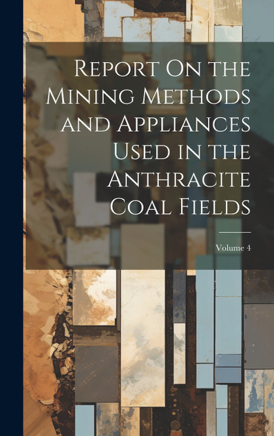 Report On the Mining Methods and Appliances Used in the Anthracite Coal Fields; Volume 4 Report On the Mining Methods and Appliances Used in the Anthracite Coal Fields; Volume 4