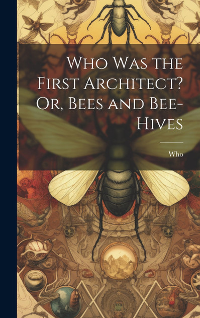 Who Was the First Architect? Or, Bees and Bee-Hives Who Was the First Architect? Or, Bees and Bee-Hives