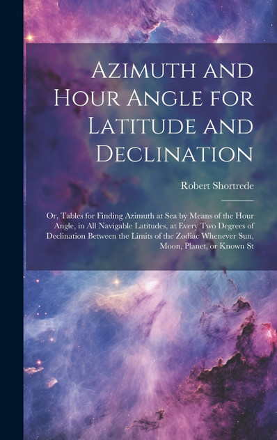 Azimuth and Hour Angle for Latitude and Declination; or, Tables for Finding Azimuth at sea by Means of the Hour Angle, in all Navigable Latitudes, at Every two Degrees of Declination Between the Limits of the Zodiac Whenever sun, Moon, Planet, or Kn Azimuth and Hour Angle for Latitude and Declination; or, Tables for Finding Azimuth at sea by Means of the Hour Angle, in all Navigable Latitudes, at Every two Degrees of Declination Between the Limits of the Zodiac Whenever sun, Moon, Planet, or Kn