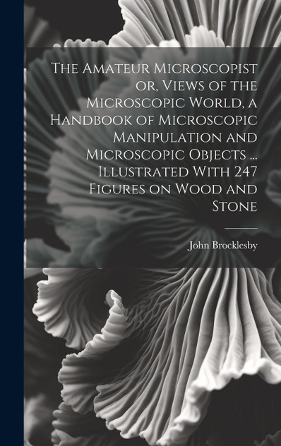 The Amateur Microscopist or, Views of the Microscopic World, a Handbook of Microscopic Manipulation and Microscopic Objects ... Illustrated With 247 Figures on Wood and Stone The Amateur Microscopist or, Views of the Microscopic World, a Handbook of Microscopic Manipulation and Microscopic Objects ... Illustrated With 247 Figures on Wood and Stone