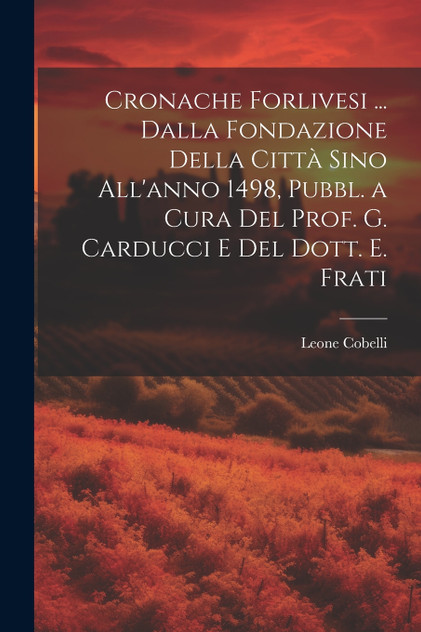 Cronache Forlivesi ... Dalla Fondazione Della Città Sino All'anno 1498, Pubbl. a Cura Del Prof. G. Carducci E Del Dott. E. Frati Cronache Forlivesi ... Dalla Fondazione Della Città Sino All'anno 1498, Pubbl. a Cura Del Prof. G. Carducci E Del Dott. E. Frati