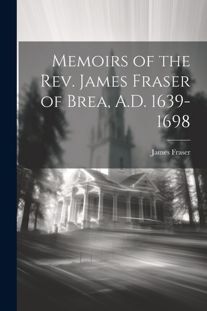 Memoirs of the Rev. James Fraser of Brea, A.D. 1639-1698 Memoirs of the Rev. James Fraser of Brea, A.D. 1639-1698