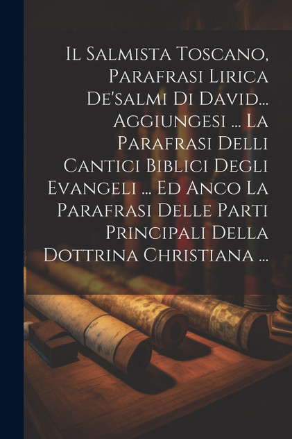 Il Salmista Toscano, Parafrasi Lirica De'salmi Di David... Aggiungesi ... La Parafrasi Delli Cantici Biblici Degli Evangeli ... Ed Anco La Parafrasi Delle Parti Principali Della Dottrina Christiana ...