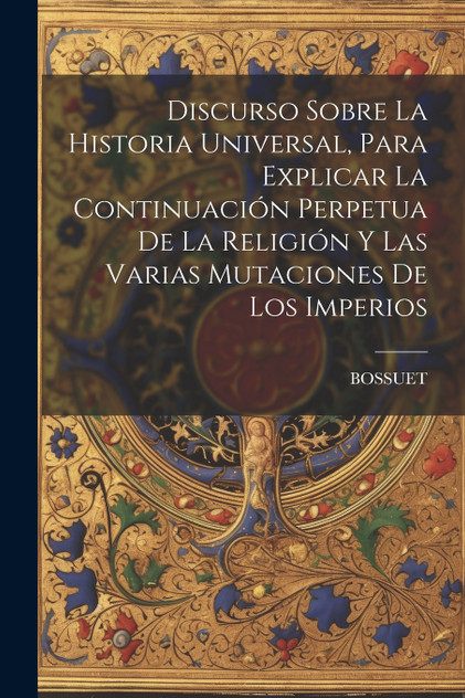 Discurso Sobre La Historia Universal, Para Explicar La Continuación Perpetua De La Religión Y Las Varias Mutaciones De Los Imperios Discurso Sobre La Historia Universal, Para Explicar La Continuación Perpetua De La Religión Y Las Varias Mutaciones De Los Imperios