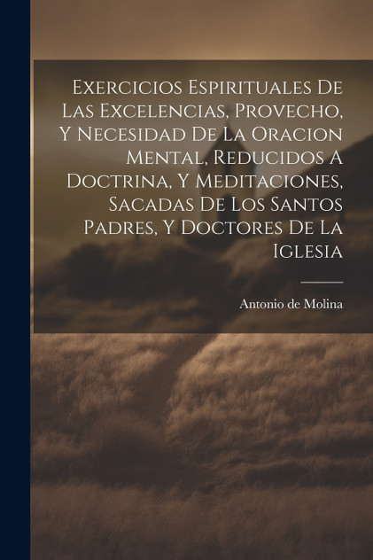 Exercicios Espirituales De Las Excelencias, Provecho, Y Necesidad De La Oracion Mental, Reducidos A Doctrina, Y Meditaciones, Sacadas De Los Santos Padres, Y Doctores De La Iglesia Exercicios Espirituales De Las Excelencias, Provecho, Y Necesidad De La Oracion Mental, Reducidos A Doctrina, Y Meditaciones, Sacadas De Los Santos Padres, Y Doctores De La Iglesia
