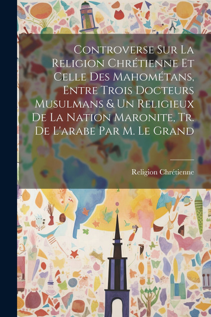 Controverse Sur La Religion Chrétienne Et Celle Des Mahométans, Entre Trois Docteurs Musulmans & Un Religieux De La Nation Maronite, Tr. De L'arabe Par M. Le Grand