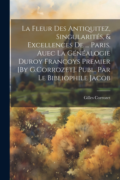 La Fleur Des Antiquitez, Singularités, & Excellences De ... Paris. Auec La Généalogie Duroy Francoys Premier [By G.Corrozet]. Publ. Par Le Bibliophile Jacob