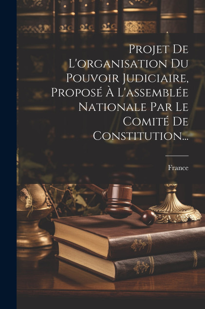 Projet De L'organisation Du Pouvoir Judiciaire, Proposé À L'assemblée Nationale Par Le Comité De Constitution... Projet De L'organisation Du Pouvoir Judiciaire, Proposé À L'assemblée Nationale Par Le Comité De Constitution...