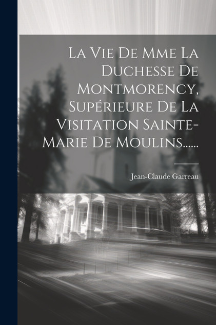 La Vie De Mme La Duchesse De Montmorency, Supérieure De La Visitation Sainte-marie De Moulins...... La Vie De Mme La Duchesse De Montmorency, Supérieure De La Visitation Sainte-marie De Moulins......