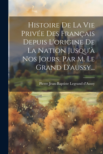 Histoire De La Vie Privée Des Français Depuis L'origine De La Nation Jusqu'à Nos Jours, Par M. Le Grand D'aussy... Histoire De La Vie Privée Des Français Depuis L'origine De La Nation Jusqu'à Nos Jours, Par M. Le Grand D'aussy...