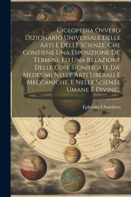 Ciclopedia Ovvero Dizionario Universale Delle Arti E Delle Scienze, Che Contiene Una Esposizione De' Termini, Ed Una Relazione Delle Cose Significate Da' Medesimi Nelle Arti Liberali E Meccaniche, E Nelle Scienze Umane E Divine... Ciclopedia Ovvero Dizionario Universale Delle Arti E Delle Scienze, Che Contiene Una Esposizione De' Termini, Ed Una Relazione Delle Cose Significate Da' Medesimi Nelle Arti Liberali E Meccaniche, E Nelle Scienze Umane E Divine...