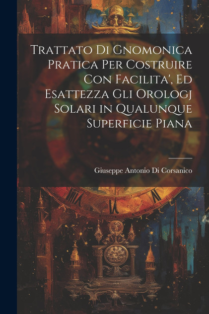 Trattato Di Gnomonica Pratica Per Costruire Con Facilita', Ed Esattezza Gli Orologj Solari in Qualunque Superficie Piana Trattato Di Gnomonica Pratica Per Costruire Con Facilita', Ed Esattezza Gli Orologj Solari in Qualunque Superficie Piana