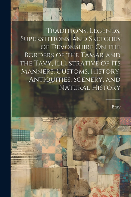 Traditions, Legends, Superstitions, and Sketches of Devonshire On the Borders of the Tamar and the Tavy, Illustrative of Its Manners, Customs, History, Antiquities, Scenery, and Natural History Traditions, Legends, Superstitions, and Sketches of Devonshire On the Borders of the Tamar and the Tavy, Illustrative of Its Manners, Customs, History, Antiquities, Scenery, and Natural History