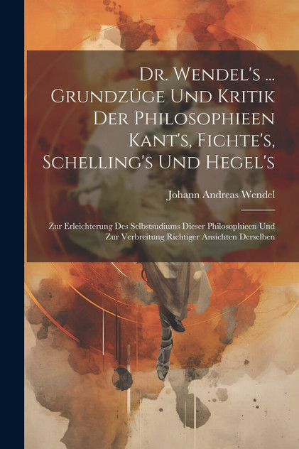 Dr. Wendel's ... Grundzüge Und Kritik Der Philosophieen Kant's, Fichte's, Schelling's Und Hegel's Dr. Wendel's ... Grundzüge Und Kritik Der Philosophieen Kant's, Fichte's, Schelling's Und Hegel's