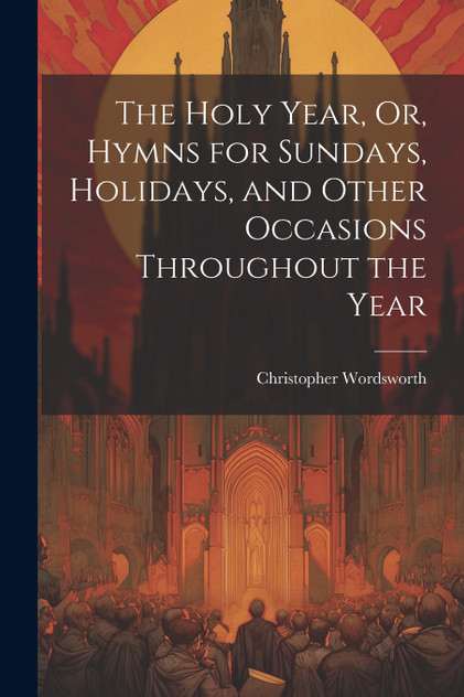 The Holy Year, Or, Hymns for Sundays, Holidays, and Other Occasions Throughout the Year The Holy Year, Or, Hymns for Sundays, Holidays, and Other Occasions Throughout the Year