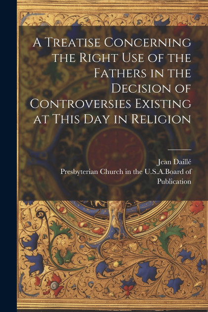 A Treatise Concerning the Right Use of the Fathers in the Decision of Controversies Existing at This Day in Religion A Treatise Concerning the Right Use of the Fathers in the Decision of Controversies Existing at This Day in Religion