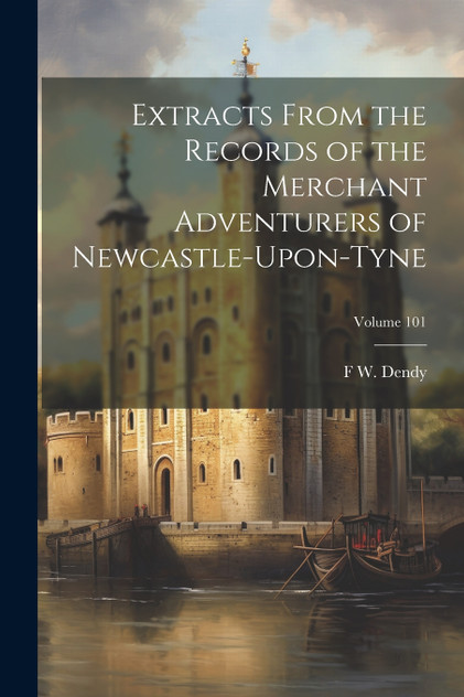 Extracts From the Records of the Merchant Adventurers of Newcastle-Upon-Tyne; Volume 101 Extracts From the Records of the Merchant Adventurers of Newcastle-Upon-Tyne; Volume 101