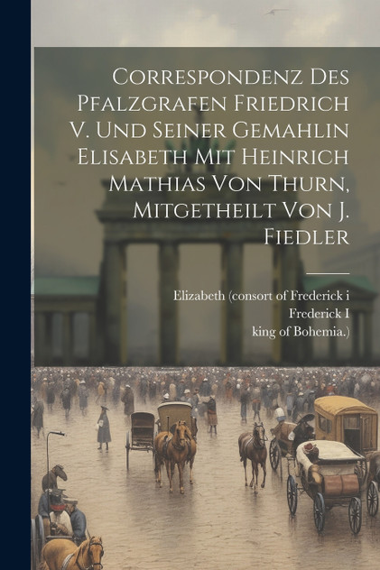 Correspondenz Des Pfalzgrafen Friedrich V. Und Seiner Gemahlin Elisabeth Mit Heinrich Mathias Von Thurn, Mitgetheilt Von J. Fiedler Correspondenz Des Pfalzgrafen Friedrich V. Und Seiner Gemahlin Elisabeth Mit Heinrich Mathias Von Thurn, Mitgetheilt Von J. Fiedler