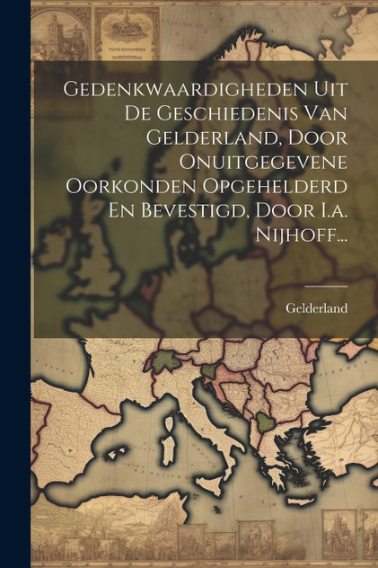 Gedenkwaardigheden Uit De Geschiedenis Van Gelderland, Door Onuitgegevene Oorkonden Opgehelderd En Bevestigd, Door I.a. Nijhoff... Gedenkwaardigheden Uit De Geschiedenis Van Gelderland, Door Onuitgegevene Oorkonden Opgehelderd En Bevestigd, Door I.a. Nijhoff...