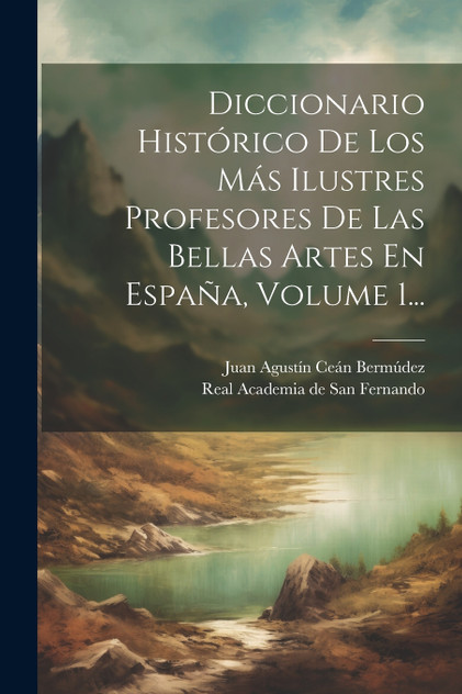 Diccionario Histórico De Los Más Ilustres Profesores De Las Bellas Artes En España, Volume 1... Diccionario Histórico De Los Más Ilustres Profesores De Las Bellas Artes En España, Volume 1...