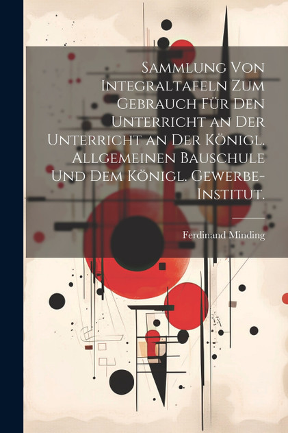 Sammlung von Integraltafeln zum Gebrauch für den Unterricht an der Unterricht an der Königl. Allgemeinen Bauschule und dem Königl. Gewerbe-Institut. Sammlung von Integraltafeln zum Gebrauch für den Unterricht an der Unterricht an der Königl. Allgemeinen Bauschule und dem Königl. Gewerbe-Institut.
